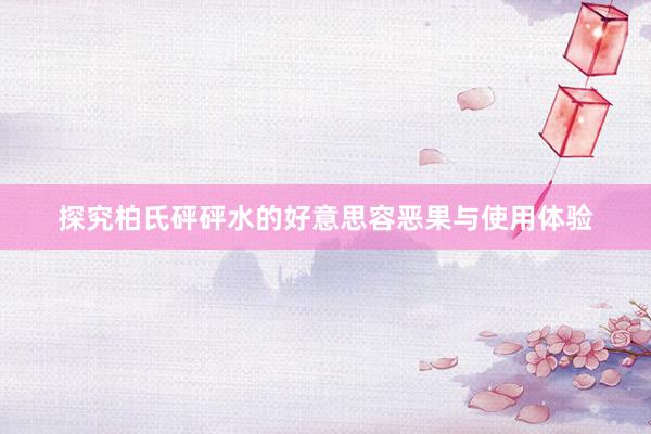 探究柏氏砰砰水的好意思容恶果与使用体验